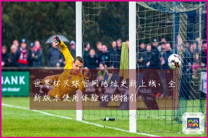 世界杯买球官网地址更新上线，全新版本使用体验优化指引