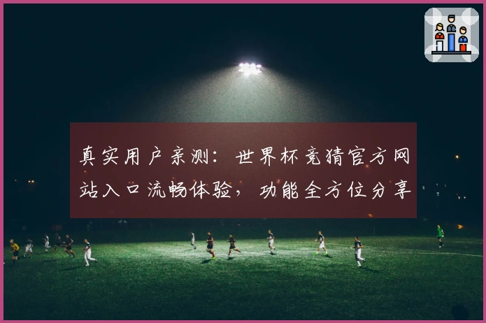 真实用户亲测：世界杯竞猜官方网站入口流畅体验，功能全方位分享