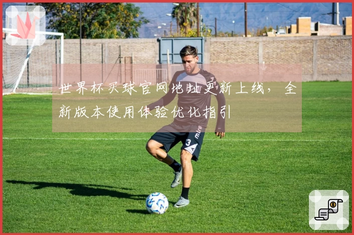 世界杯买球官网地址更新上线，全新版本使用体验优化指引