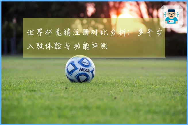 世界杯竞猜注册对比分析：多平台入驻体验与功能评测