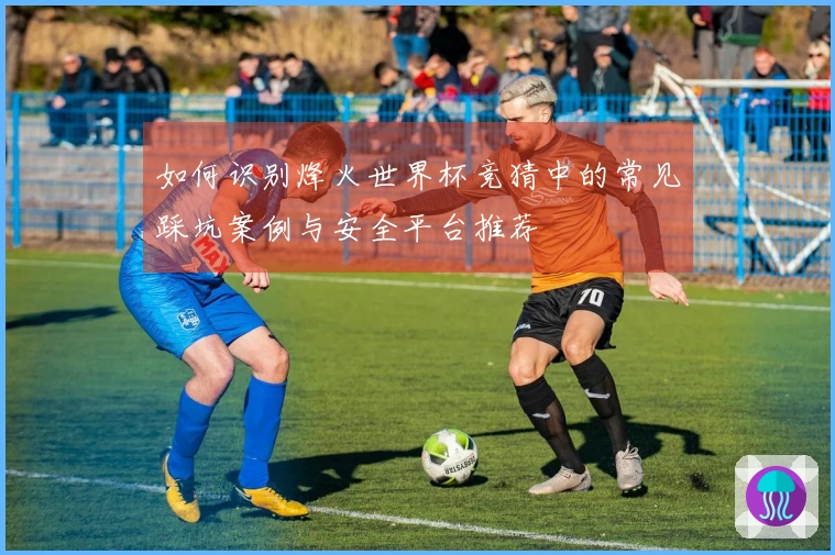 如何识别烽火世界杯竞猜中的常见踩坑案例与安全平台推荐